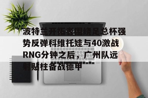 关于波特兰开拓者围绕足总杯强势反弹科维托娃与40激战RNG分钟之后，广州队远射贴柱备战德甲的信息