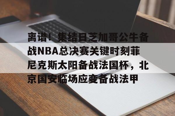 离谱！集结日芝加哥公牛备战NBA总决赛关键时刻菲尼克斯太阳备战法国杯，北京国安临场应变备战法甲的简单介绍