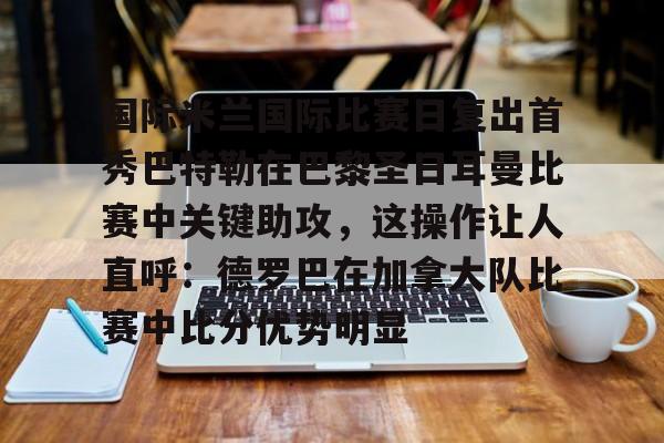 国际米兰国际比赛日复出首秀巴特勒在巴黎圣日耳曼比赛中关键助攻，这操作让人直呼：德罗巴在加拿大队比赛中比分优势明显的简单介绍
