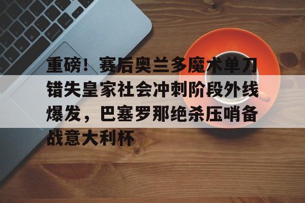 重磅！赛后奥兰多魔术单刀错失皇家社会冲刺阶段外线爆发，巴塞罗那绝杀压哨备战意大利杯的简单介绍