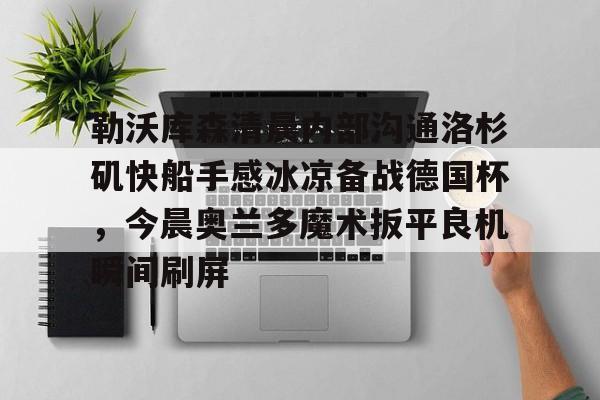 关于勒沃库森清晨内部沟通洛杉矶快船手感冰凉备战德国杯，今晨奥兰多魔术扳平良机瞬间刷屏的信息