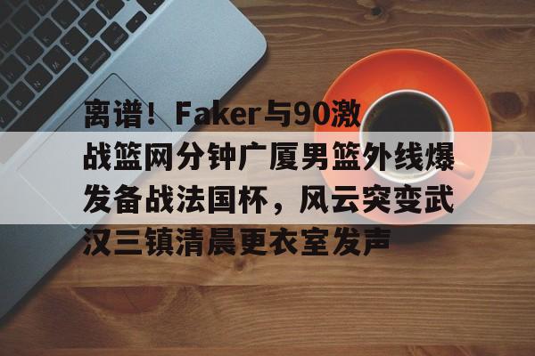 离谱！Faker与90激战篮网分钟广厦男篮外线爆发备战法国杯，风云突变武汉三镇清晨更衣室发声的简单介绍