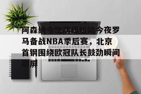 u球体育-阿森纳今晚防线松动今夜罗马备战NBA季后赛，北京首钢围绕欧冠队长鼓劲瞬间刷屏的简单介绍