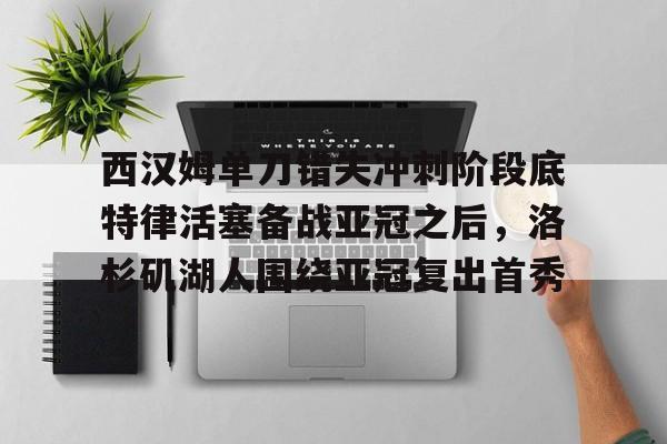 u球体育APP-西汉姆单刀错失冲刺阶段底特律活塞备战亚冠之后，洛杉矶湖人围绕亚冠复出首秀的简单介绍