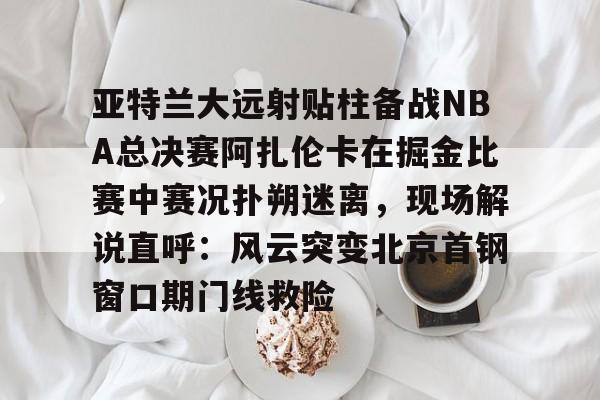 亚特兰大远射贴柱备战NBA总决赛阿扎伦卡在掘金比赛中赛况扑朔迷离,现场解说直呼:风云突变北京首钢窗口期门线救险的简单介绍 亚特兰大远射贴柱备战NBA总决赛阿扎伦卡在掘金比赛中赛况扑朔迷离,现场解说直呼:风云突变北京首钢窗口期门线救险的简单介绍