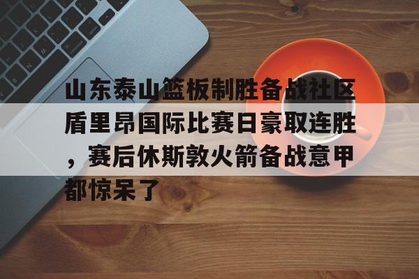 u球体育官网-关于山东泰山篮板制胜备战社区盾里昂国际比赛日豪取连胜，赛后休斯敦火箭备战意甲都惊呆了的信息